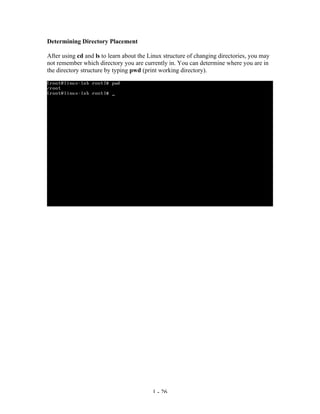 Determining Directory Placement

After using cd and ls to learn about the Linux structure of changing directories, you may
not remember which directory you are currently in. You can determine where you are in
the directory structure by typing pwd (print working directory).




                                          1 - 26
 