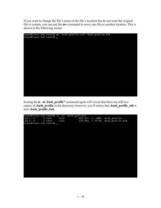 If you want to change the file’s name or the file’s location but do not want the original
file to remain, you can use the mv command to move one file to another location. This is
shown in the following screen.




Issuing the ls –al .bash_profile* command again will reveal that there are still two
copies of .bash_profile in the directory; however, you’ll notice that .bash_profile_old is
now .bash_profile_bak.




                                          1 - 28
 