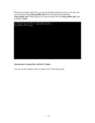 When you no longer need a file, you can use the rm command to remove it. In this case,
you could remove the .bash_profile_bak file by issuing the command rm
.bash_profile_bak. When asked if you want to remove the file .bash_profile_bak, type
y and press Enter.




Altering and Creating Files with the Vi Editor

You can use the vi editor to alter or create a file. Follow these steps:




                                            1 - 29
 