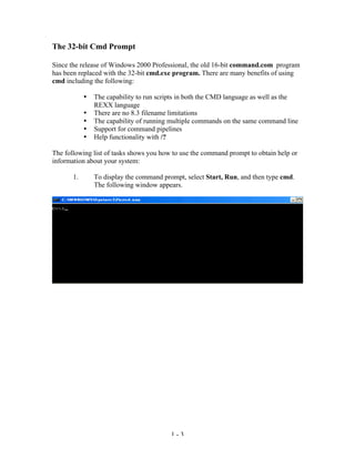 The 32-bit Cmd Prompt

Since the release of Windows 2000 Professional, the old 16-bit command.com program
has been replaced with the 32-bit cmd.exe program. There are many benefits of using
cmd including the following:

            •   The capability to run scripts in both the CMD language as well as the
                REXX language
            •   There are no 8.3 filename limitations
            •   The capability of running multiple commands on the same command line
            •   Support for command pipelines
            •   Help functionality with /?

The following list of tasks shows you how to use the command prompt to obtain help or
information about your system:

       1.       To display the command prompt, select Start, Run, and then type cmd.
                The following window appears.




                                          1-3
 