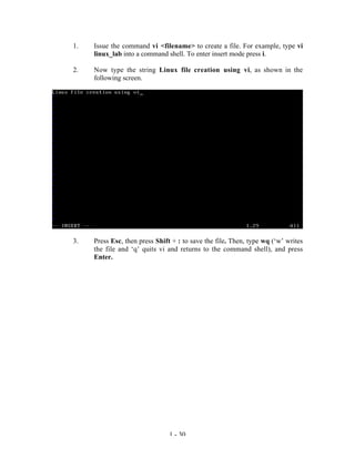 1.   Issue the command vi <filename> to create a file. For example, type vi
     linux_lab into a command shell. To enter insert mode press i.

2.   Now type the string Linux file creation using vi, as shown in the
     following screen.




3.   Press Esc, then press Shift + : to save the file. Then, type wq (‘w’ writes
     the file and ‘q’ quits vi and returns to the command shell), and press
     Enter.




                                1 - 30
 