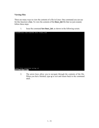Viewing Files

There are many ways to view the contents of a file in Linux. One command you can use
for this function is less. To view the contents of the linux_lab file that we just created,
follow these steps:

       1.       Issue the command less linux_lab, as shown in the following screen.




       2.       The arrow keys allow you to navigate through the contents of the file.
                When you have finished, type q to exit and return back to the command
                shell.




                                           1 - 31
 
