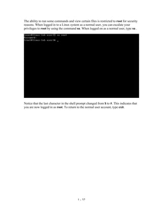 The ability to run some commands and view certain files is restricted to root for security
reasons. When logged in to a Linux system as a normal user, you can escalate your
privileges to root by using the command su. When logged on as a normal user, type su .




Notice that the last character in the shell prompt changed from $ to #. This indicates that
you are now logged in as root. To return to the normal user account, type exit.




                                           1 - 32
 