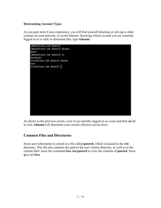 Determining Account Types

As you gain more Linux experience, you will find yourself telneting or ssh-ing to other
systems on your network, or on the Internet. Knowing which account you are currently
logged in as is vital; to determine this, type whoami.




As shown in the previous screen, even if you initially logged on as a user and then su’ed
to root, whoami will determine your current effective access level.


Common Files and Directories

Some user information is stored in a file called passwd, which is located in the /etc
directory. This file also contains the path to the user’s home directory, as well as to the
current shell. Issue the command less /etc/passwd to view the contents of passwd. Press
q to exit less.




                                           1 - 33
 