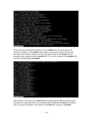 Notice that since the Red Hat default is to use a shadow file, the password for all
accounts is listed as x. The shadow file contains an encrypted version of the actual
password, and is used to enhance security. The permissions on the shadow file are
generally more restrictive than the passwd file. To view the contents of the shadow file,
issue the command less /etc/shadow.




Like Windows XP, Linux uses a hosts file that contains the IP address and associated
hostname for a particular device. In a default install of Red Hat, the hosts file contains
only one entry for localhost. The location of the hosts file in Linux is /etc/hosts.



                                           1 - 34
 