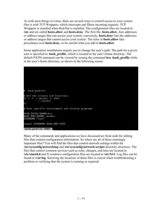As with most things in Linux, there are several ways to control access to your system.
One is with TCP Wrappers, which intercepts and filters incoming requests. TCP
Wrappers is installed when Red Hat is installed. The configuration files are located in
/etc and are called hosts.allow and hosts.deny. The first file, hosts.allow, lists addresses
or address ranges that can access your system; conversely, hosts.deny lists the addresses
or address ranges that cannot access your system. The rules in hosts.allow take
precedence over hosts.deny, so be careful what you add to hosts.allow.

Some application installations require you to change the user’s path. The path for a given
user is specified in .bash_profile, which is located in the user’s home directory. The
default PATH statement can be viewed by issuing the command less .bash_profile while
in the user’s home directory, as shown in the following screen.




Many of the commands and applications we have discussed are front-ends for editing
files that contain configuration information. So where are all of these seemingly
important files? You will find the files that control network settings within the
/etc/sysconfig/networking and /etc/sysconfig/network-scripts directory structures. The
files that control common services such as echo, chargen, and time are located in
/etc/xinetd.d and X windows configuration files are located in /etc/X11. Log files can be
found in /var/log. Knowing the locations of these files is crucial when troubleshooting a
problem or verifying that the system is running as required.




                                           1 - 35
 