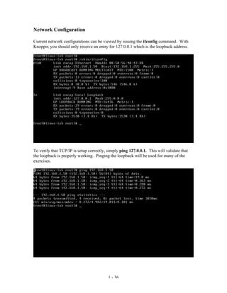 Network Configuration

Current network configurations can be viewed by issuing the ifconfig command. With
Knoppix you should only receive an entry for 127.0.0.1 which is the loopback address.




To verify that TCP/IP is setup correctly, simply ping 127.0.0.1. This will validate that
the loopback is properly working. Pinging the loopback will be used for many of the
exercises.




                                          1 - 36
 