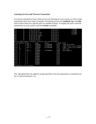 Listening Services and Network Connections

It is always important to know what services are listening on your system, as well as what
connections have been made. Examples of listening services are sendmail, rpc and sshd;
each of these listen on a specific port or a number of ports. To display the active network
connections on your system, issue the netstat command.




The –an option that was added to netstat specifies to list all connections (-a) and does not
try to resolve hostnames (-n).




                                           1 - 37
 