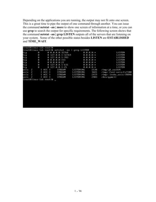 Depending on the applications you are running, the output may not fit onto one screen.
This is a great time to pipe the output of one command through another. You can issue
the command netstat –an | more to show one screen of information at a time, or you can
use grep to search the output for specific requirements. The following screen shows that
the command netstat –an | grep LISTEN outputs all of the servers that are listening on
your system. Some of the other possible states besides LISTEN are ESTABLISHED
and TIME_WAIT.




                                         1 - 38
 