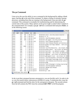 The ps Command

Linux gives the user the ability to run a command in the background by adding a blank
space, and then & to the end of the command. To obtain a listing of currently running
processes, including those that are running in the background, Linux provides the ps
command. This command is invaluable for troubleshooting and for determining the
current state of the system. Many options can be given to ps to control what it outputs to
the command shell. For example, type ps –eaf into a command shell and press Enter, as
in the following screen.




In the event that a program becomes unresponsive, you can forcibly end it. In order to do
so, you first need to know what process id (PID) it is using. To determine this, issue the
ps –eaf command and find the entry for the unresponsive program. The second column
from the left contains the PID. Issue the command kill <PID> to kill the program.




                                          1 - 39
 