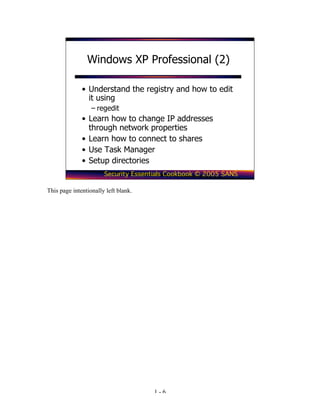 Windows XP Professional (2)

              • Understand the registry and how to edit
                it using
                  – regedit
              • Learn how to change IP addresses
                through network properties
              • Learn how to connect to shares
              • Use Task Manager
              • Setup directories
                       Security Essentials Cookbook © 2005 SANS

This page intentionally left blank.




                                      1-6
 