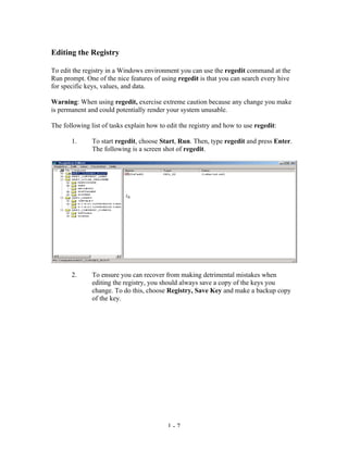 Editing the Registry

To edit the registry in a Windows environment you can use the regedit command at the
Run prompt. One of the nice features of using regedit is that you can search every hive
for specific keys, values, and data.

Warning: When using regedit, exercise extreme caution because any change you make
is permanent and could potentially render your system unusable.

The following list of tasks explain how to edit the registry and how to use regedit:

       1.      To start regedit, choose Start, Run. Then, type regedit and press Enter.
               The following is a screen shot of regedit.




       2.      To ensure you can recover from making detrimental mistakes when
               editing the registry, you should always save a copy of the keys you
               change. To do this, choose Registry, Save Key and make a backup copy
               of the key.




                                           1-7
 