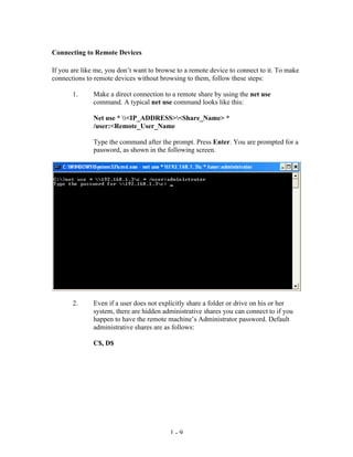 Connecting to Remote Devices

If you are like me, you don’t want to browse to a remote device to connect to it. To make
connections to remote devices without browsing to them, follow these steps:

       1.     Make a direct connection to a remote share by using the net use
              command. A typical net use command looks like this:

              Net use * <IP_ADDRESS><Share_Name> *
              /user:<Remote_User_Name

              Type the command after the prompt. Press Enter. You are prompted for a
              password, as shown in the following screen.




       2.     Even if a user does not explicitly share a folder or drive on his or her
              system, there are hidden administrative shares you can connect to if you
              happen to have the remote machine’s Administrator password. Default
              administrative shares are as follows:

              C$, D$




                                          1-9
 
