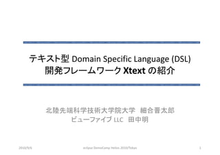 テキスト型 Domain Specific Language (DSL) 
        開発フレームワーク Xtext
        開発フレ ムワ ク Xte t の紹介



           北陸先端科学技術大学院大学 細合晋太郎
               ビュ ファイブ
               ビューファイブ LLC 田中明


2010/9/6          eclipse DemoCamp Helios 2010/Tokyo   1
 