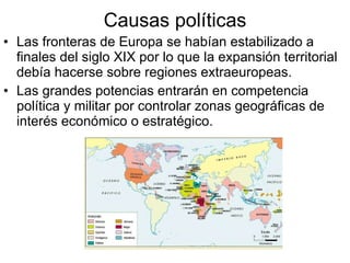 Causas políticas Las fronteras de Europa se habían estabilizado a finales del siglo XIX por lo que la expansión territorial debía hacerse sobre regiones extraeuropeas. Las grandes potencias entrarán en competencia política y militar por controlar zonas geográficas de interés económico o estratégico. 