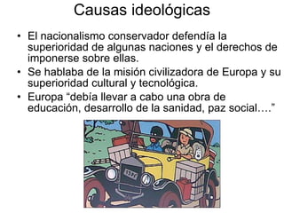 Causas ideológicas El nacionalismo conservador defendía la superioridad de algunas naciones y el derechos de imponerse sobre ellas. Se hablaba de la misión civilizadora de Europa y su superioridad cultural y tecnológica. Europa “debía llevar a cabo una obra de educación, desarrollo de la sanidad, paz social….” 