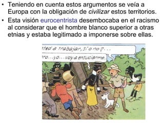 Teniendo en cuenta estos argumentos se veía a Europa con la obligación de  civilizar  estos territorios. Esta visión  eurocentrista  desembocaba en el racismo al considerar que el hombre blanco superior a otras etnias y estaba legitimado a imponerse sobre ellas. 