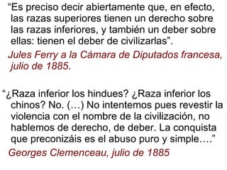 “ Es preciso decir abiertamente que, en efecto, las razas superiores tienen un derecho sobre las razas inferiores, y también un deber sobre ellas: tienen el deber de civilizarlas”. Jules Ferry a la Cámara de Diputados francesa, julio de 1885 . “ ¿Raza inferior los hindues? ¿Raza inferior los chinos? No. (…) No intentemos pues revestir la violencia con el nombre de la civilización, no hablemos de derecho, de deber. La conquista que preconizáis es el abuso puro y simple….” Georges Clemenceau, julio de 1885 