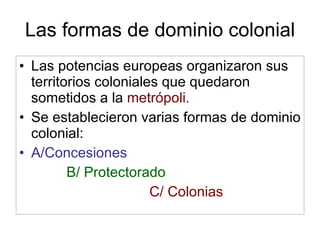 Las formas de dominio colonial Las potencias europeas organizaron sus territorios coloniales que quedaron sometidos a la  metrópoli. Se establecieron varias formas de dominio colonial: A/Concesiones B/ Protectorado C/ Colonias 