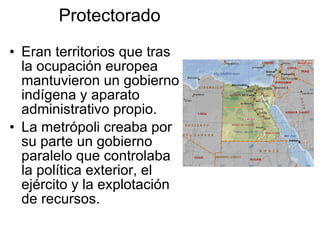 Protectorado Eran territorios que tras la ocupación europea mantuvieron un gobierno indígena y aparato administrativo propio. La metrópoli creaba por su parte un gobierno paralelo que controlaba la política exterior, el ejército y la explotación de recursos. 