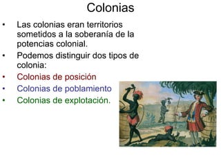 Colonias Las colonias eran territorios sometidos a la soberanía de la potencias colonial. Podemos distinguir dos tipos de colonia: Colonias de posición  Colonias de poblamiento Colonias de explotación. 