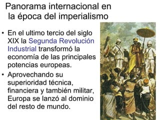 Panorama internacional en la época del imperialismo En el ultimo tercio del siglo XIX la  Segunda Revolución Industrial  transformó la economía de las principales potencias europeas. Aprovechando su superioridad técnica, financiera y también militar, Europa se lanzó al dominio del resto de mundo. 