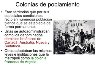 Colonias de poblamiento Eran territorios que por sus especiales condiciones recibían numerosa población blanca que se establecía de forma permanente. Unas se autoadministraban como los denominados  dominios británicos  de  Canadá, Australia, Nueva y Sudáfrica . Otras adoptaban las mismas leyes e instituciones que la metrópoli como  la colonia francesa de Argelia. 