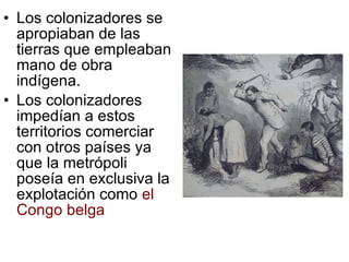 Los colonizadores se apropiaban de las tierras que empleaban mano de obra indígena. Los colonizadores impedían a estos territorios comerciar con otros países ya que la metrópoli poseía en exclusiva la explotación como  el Congo belga 