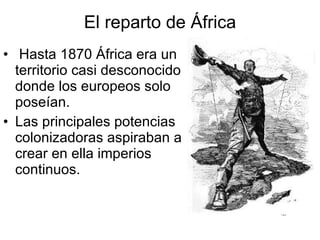 El reparto de África Hasta 1870 África era un territorio casi desconocido donde los europeos solo poseían. Las principales potencias colonizadoras aspiraban a crear en ella imperios continuos. 