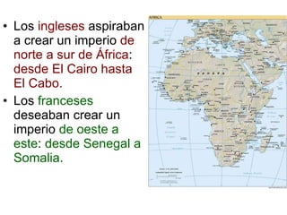 Los  ingleses  aspiraban a crear un imperio  de norte a sur de África :  desde El Cairo hasta El Cabo. Los  franceses  deseaban crear un imperio  de oeste a este :  desde Senegal a Somalia. 