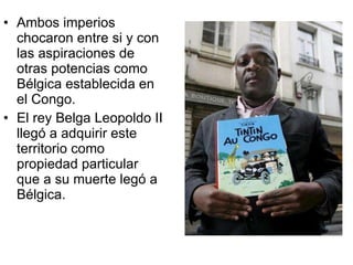 Ambos imperios chocaron entre si y con las aspiraciones de otras potencias como Bélgica establecida en el Congo. El rey Belga Leopoldo II llegó a adquirir este territorio como propiedad particular que a su muerte legó a Bélgica. 