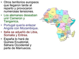 Otros territorios europeos que llegaron tarde al reparto y provocaron numerosas tensiones. Los alemanes deseaban unir Camerún y Tanganica . Portugal quería enlazar Angola con Mozambique . Italia se adueñó de Libia, Somalia y Eritrea. España lo hará de Guinea Ecuatorial, Sáhara Occidental y parte de Marruecos . 