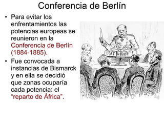 Conferencia de Berlín Para evitar los enfrentamientos las potencias europeas se reunieron en la  Conferencia de Berlín (1884-1885). Fue convocada a instancias de Bismarck y en ella se decidió que zonas ocuparía cada potencia: el  “reparto de África” . 