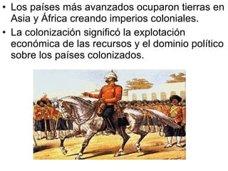 Los países más avanzados ocuparon tierras en Asia y África creando imperios coloniales. La colonización significó la explotación económica de las recursos y el dominio político sobre los países colonizados. 