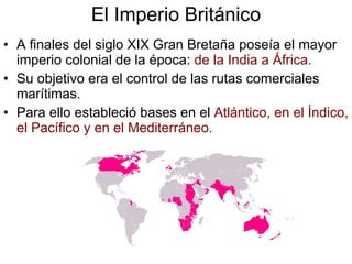 El Imperio Británico A finales del siglo XIX Gran Bretaña poseía el mayor imperio colonial de la época:  de la India a África. Su objetivo era el control de las rutas comerciales marítimas. Para ello estableció bases en el  Atlántico, en el Índico, el Pacífico y en el Mediterráneo. 