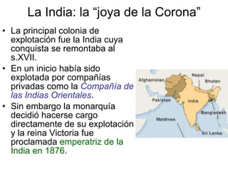 La India: la “joya de la Corona” La principal colonia de explotación fue la India cuya conquista se remontaba al s.XVII. En un inicio había sido explotada por compañías privadas como la  Compañía de las Indias Orientales . Sin embargo la monarquía decidió hacerse cargo directamente de su explotación y la reina Victoria fue proclamada  emperatriz de la India en 1876 . 