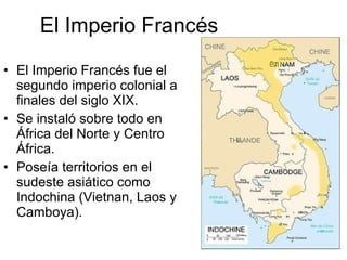 El Imperio Francés El Imperio Francés fue el segundo imperio colonial a finales del siglo XIX. Se instaló sobre todo en África del Norte y Centro África. Poseía territorios en el sudeste asiático como Indochina (Vietnan, Laos y Camboya). 