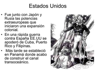 Estados Unidos  Fue junto con Japón y Rusia las potencias extraeuropeas que iniciaron una expansión colonial. En una rápida guerra contra España EE.UU se apoderó de Cuba, Puerto Rico y Filipinas. Más tarde se estableció en Panamá donde acabo de construir el canal transoceánico.  