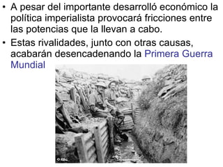 A pesar del importante desarrolló económico la política imperialista provocará fricciones entre las potencias que la llevan a cabo. Estas rivalidades, junto con otras causas, acabarán desencadenando la  Primera Guerra Mundial 