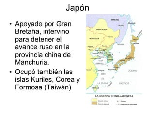 Japón Apoyado por Gran Bretaña, intervino para detener el avance ruso en la provincia china de Manchuria. Ocupó también las islas Kuriles, Corea y Formosa (Taiwán) 