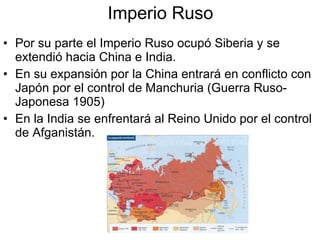 Imperio Ruso Por su parte el Imperio Ruso ocupó Siberia y se extendió hacia China e India. En su expansión por la China entrará en conflicto con Japón por el control de Manchuria (Guerra Ruso-Japonesa 1905) En la India se enfrentará al Reino Unido por el control de Afganistán. 