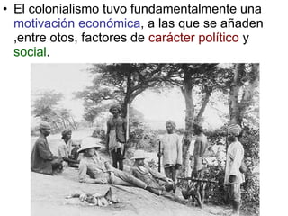 El colonialismo tuvo fundamentalmente una  motivación económica , a las que se añaden ,entre otos, factores de  carácter político  y  social . 