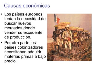 Causas económicas Los países europeos tenían la necesidad de buscar nuevos mercados donde vender su excedente de producción. Por otra parte los países colonizadores necesitaban adquirir materias primas a bajo precio. 