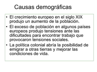 Causas demográficas El crecimiento europeo en el siglo XIX produjo un aumento de la población. El exceso de población en algunos países europeos produjo tensiones ante las dificultades para encontrar trabajo que provocaron tensiones sociales. La política colonial abría la posibilidad de emigrar a otras tierras y mejorar las condiciones de vida. 