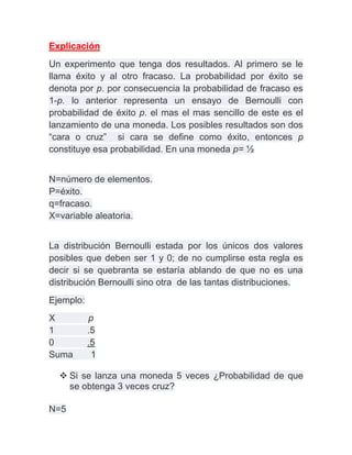 Explicación
Un experimento que tenga dos resultados. Al primero se le
llama éxito y al otro fracaso. La probabilidad por éxito se
denota por p. por consecuencia la probabilidad de fracaso es
1-p. lo anterior representa un ensayo de Bernoulli con
probabilidad de éxito p. el mas el mas sencillo de este es el
lanzamiento de una moneda. Los posibles resultados son dos
“cara o cruz” si cara se define como éxito, entonces p
constituye esa probabilidad. En una moneda p= ½


N=número de elementos.
P=éxito.
q=fracaso.
X=variable aleatoria.


La distribución Bernoulli estada por los únicos dos valores
posibles que deben ser 1 y 0; de no cumplirse esta regla es
decir si se quebranta se estaría ablando de que no es una
distribución Bernoulli sino otra de las tantas distribuciones.
Ejemplo:
X          p
1          .5
0          .5
Suma        1

   Si se lanza una moneda 5 veces ¿Probabilidad de que
    se obtenga 3 veces cruz?

N=5
 