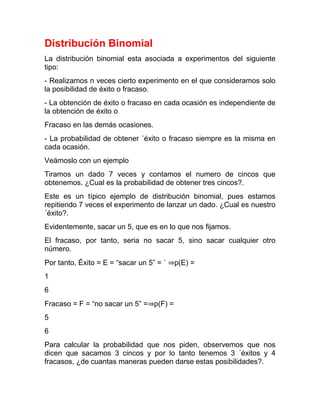 Distribución Binomial
La distribución binomial esta asociada a experimentos del siguiente
tipo:
- Realizamos n veces cierto experimento en el que consideramos solo
la posibilidad de éxito o fracaso.
- La obtención de éxito o fracaso en cada ocasión es independiente de
la obtención de éxito o
Fracaso en las demás ocasiones.
- La probabilidad de obtener ´éxito o fracaso siempre es la misma en
cada ocasión.
Veámoslo con un ejemplo
Tiramos un dado 7 veces y contamos el numero de cincos que
obtenemos. ¿Cual es la probabilidad de obtener tres cincos?.
Este es un típico ejemplo de distribución binomial, pues estamos
repitiendo 7 veces el experimento de lanzar un dado. ¿Cual es nuestro
´éxito?.
Evidentemente, sacar un 5, que es en lo que nos ﬁjamos.
El fracaso, por tanto, seria no sacar 5, sino sacar cualquier otro
número.
Por tanto, Éxito = E = “sacar un 5” = ´ ⇒p(E) =
1
6
Fracaso = F = “no sacar un 5” =⇒p(F) =
5
6
Para calcular la probabilidad que nos piden, observemos que nos
dicen que sacamos 3 cincos y por lo tanto tenemos 3 ´éxitos y 4
fracasos, ¿de cuantas maneras pueden darse estas posibilidades?.
 