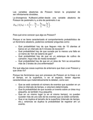 Las variables aleatorias de Poisson tienen la propiedad de
ser infinitamente divisibles.
La divergencia Kullback-Leibler desde una variable aleatoria de
Poisson de parámetro λ0 a otra de parámetro λ es




Para qué sirve conocer que algo es Poisson?

Porque si se tiene caracterizado el comportamiento probabilístico de
un fenómeno aleatorio, podemos contestar preguntas como:

     Qué probabilidad hay de que lleguen más de 15 clientes al
     banco en un intervalo de 5 minutos de duración?
     Qué probabilidad hay de que suceda por lo menos una falla en
     un tramo de 1km de tubería de gas?
     Qué probabilidad hay de que en un estanque de cultivo de
     camarón, haya más de media tonelada?
     Qué probabilidad hay de que en un área de 1km se encuentren
     más de 3 brotes de una enfermedad?

Por qué algunas cosas supimos de antemano que iban a ser Poisson y
que otras no?

Porque los fenómenos que son procesos de Poisson en la línea o en
el tiempo, en la superficie, o en el espacio, tienen algunas
características que matemáticamente la delatan, como son:

     Que se está contando el número de eventos que suceden en un
     área (o intervalo de tiempo, o volumen) determinada.
     Que la probabilidad de que suceda un evento sobre un área muy
     pequeña, es también muy pequeña.
     Que en un mismo lugar (o en el mismo tiempo), no pueden
     suceder más de uno solo de los eventos que se están contando.
     Que si se duplica el tamaño de la superficie (intervalo de tiempo,
     etc.), entonces se duplica la probabilidad de registrar ahí un
     evento.
 