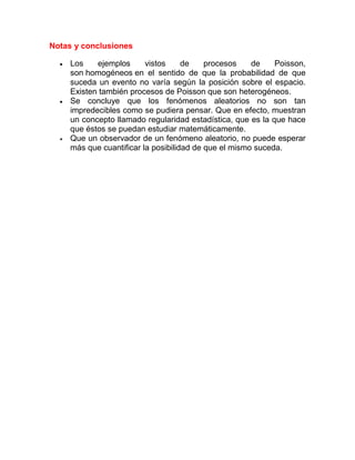Notas y conclusiones

     Los    ejemplos      vistos     de    procesos    de    Poisson,
     son homogéneos en el sentido de que la probabilidad de que
     suceda un evento no varía según la posición sobre el espacio.
     Existen también procesos de Poisson que son heterogéneos.
     Se concluye que los fenómenos aleatorios no son tan
     impredecibles como se pudiera pensar. Que en efecto, muestran
     un concepto llamado regularidad estadística, que es la que hace
     que éstos se puedan estudiar matemáticamente.
     Que un observador de un fenómeno aleatorio, no puede esperar
     más que cuantificar la posibilidad de que el mismo suceda.
 