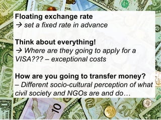 Floating exchange rate
 set a fixed rate in advance
Think about everything!
 Where are they going to apply for a
VISA??? – exceptional costs
How are you going to transfer money?
– Different socio-cultural perception of what
civil society and NGOs are and do…

 