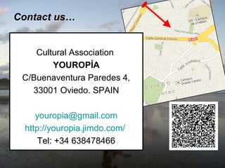 Contact us…

Cultural Association
YOUROPÍA
C/Buenaventura Paredes 4,
33001 Oviedo. SPAIN
youropia@gmail.com
http://youropia.jimdo.com/
Tel: +34 638478466

 